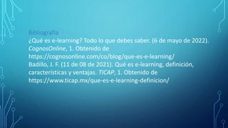 Bibliografía
¿Qué es e-learning? Todo lo que debes saber. (6 de mayo de 2022).
CognosOnline, 1. Obtenido de
https://cognosonline.com/co/blog/que-es-e-learning/
Badillo, J. F. (11 de 08 de 2021). Qué es e-learning, definición,
características y ventajas. TICAP, 1. Obtenido de
https://www.ticap.mx/que-es-e-learning-definicion/
 