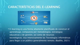 CARACTERÍSTICAS DEL E-LEARNING
• E-learning es una forma altamente planificada de construir el
aprendizaje, compuesta por metodologías, estrategias
educativas y de gestión, así como de recursos
tecnológicos. Usa intensivamente las Tecnologías informáticas
para llegar a un público generalmente remoto. (Badillo, 2021)
 