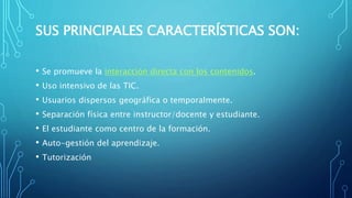SUS PRINCIPALES CARACTERÍSTICAS SON:
• Se promueve la interacción directa con los contenidos.
• Uso intensivo de las TIC.
• Usuarios dispersos geográfica o temporalmente.
• Separación física entre instructor/docente y estudiante.
• El estudiante como centro de la formación.
• Auto-gestión del aprendizaje.
• Tutorización
 
