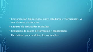 • Comunicación bidireccional entre estudiantes y formadores, ya
sea síncrona o asíncrona.
• Registro de actividades realizadas.
• Reducción de costos de formación / capacitación.
• Flexibilidad para modificar los contenidos.
 