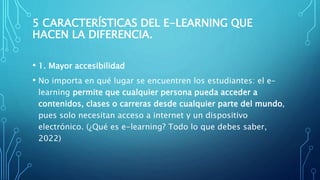 5 CARACTERÍSTICAS DEL E-LEARNING QUE
HACEN LA DIFERENCIA.
• 1. Mayor accesibilidad
• No importa en qué lugar se encuentren los estudiantes: el e-
learning permite que cualquier persona pueda acceder a
contenidos, clases o carreras desde cualquier parte del mundo,
pues solo necesitan acceso a internet y un dispositivo
electrónico. (¿Qué es e-learning? Todo lo que debes saber,
2022)
 