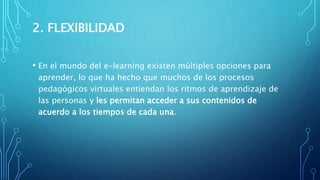 2. FLEXIBILIDAD
• En el mundo del e-learning existen múltiples opciones para
aprender, lo que ha hecho que muchos de los procesos
pedagógicos virtuales entiendan los ritmos de aprendizaje de
las personas y les permitan acceder a sus contenidos de
acuerdo a los tiempos de cada una.
 