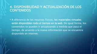 4. DISPONIBILIDAD Y ACTUALIZACIÓN DE LOS
CONTENIDOS
• A diferencia de los recursos físicos, los materiales virtuales
están disponibles todo el tiempo en la web. De igual forma, los
contenidos se pueden ir actualizando a medida que pasa el
tiempo, de acuerdo a la nueva información que se encuentre
disponible en internet.
 