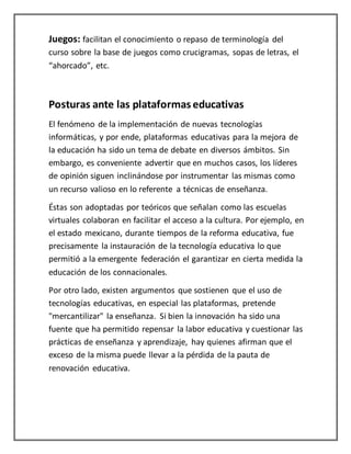 Juegos: facilitan el conocimiento o repaso de terminología del
curso sobre la base de juegos como crucigramas, sopas de letras, el
“ahorcado”, etc.
Posturas ante las plataformas educativas
El fenómeno de la implementación de nuevas tecnologías
informáticas, y por ende, plataformas educativas para la mejora de
la educación ha sido un tema de debate en diversos ámbitos. Sin
embargo, es conveniente advertir que en muchos casos, los líderes
de opinión siguen inclinándose por instrumentar las mismas como
un recurso valioso en lo referente a técnicas de enseñanza.
Éstas son adoptadas por teóricos que señalan como las escuelas
virtuales colaboran en facilitar el acceso a la cultura. Por ejemplo, en
el estado mexicano, durante tiempos de la reforma educativa, fue
precisamente la instauración de la tecnología educativa lo que
permitió a la emergente federación el garantizar en cierta medida la
educación de los connacionales.
Por otro lado, existen argumentos que sostienen que el uso de
tecnologías educativas, en especial las plataformas, pretende
"mercantilizar" la enseñanza. Si bien la innovación ha sido una
fuente que ha permitido repensar la labor educativa y cuestionar las
prácticas de enseñanza y aprendizaje, hay quienes afirman que el
exceso de la misma puede llevar a la pérdida de la pauta de
renovación educativa.
 