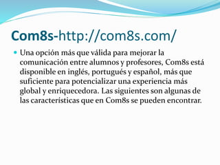 Com8s-http://com8s.com/
 Una opción más que válida para mejorar la
comunicación entre alumnos y profesores, Com8s está
disponible en inglés, portugués y español, más que
suficiente para potencializar una experiencia más
global y enriquecedora. Las siguientes son algunas de
las características que en Com8s se pueden encontrar.
 