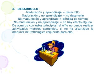 El proceso de desarrollo psicomotriz ocurre a causa de tres procesos: maduración aprendizaje y crecimiento o desarrollo. 1.- MADURACIÓNProceso fisiológico, genéticamente determinado, por el cual un órgano o conjunto de órganos llega a una madurez y permite la función por la cual es conocido, ejercerse libremente y con la mayor eficacia.No depende de la edad cronológica del niño sino que de factores intrínsecos que determinan el momento y forma de aparición de actividades motoras específicas. 