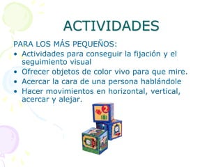 OBJETIVOS Y ACTIVIDADES PARA SU DESARROLLOLograr la fijación y el seguimiento visualDesarrollar la capacidad de observaciónDesarrollar la capacidad de reconocer formar colores, volúmenes, distancias, etc.Desarrollar la coordinación oculo manual.Desarrollar la memoria visual (al corto y a largo plazo)