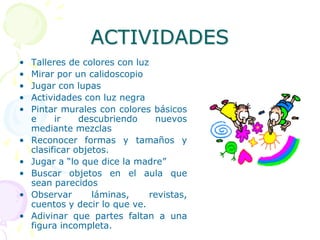 ACTIVIDADESPARA LOS MÁS PEQUEÑOS:Actividades para conseguir la fijación y el seguimiento visualOfrecer objetos de color vivo para que mire.Acercar la cara de una persona hablándoleHacer movimientos en horizontal, vertical, acercar y alejar.