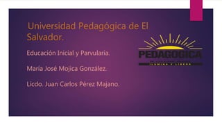 Educación Inicial y Parvularia.
María José Mojica González.
Licdo. Juan Carlos Pérez Majano.
Universidad Pedagógica de El
Salvador.
 