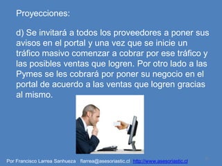 Proyecciones:

    d) Se invitará a todos los proveedores a poner sus
    avisos en el portal y una vez que se inicie un
    tráfico masivo comenzar a cobrar por ese tráfico y
    las posibles ventas que logren. Por otro lado a las
    Pymes se les cobrará por poner su negocio en el
    portal de acuerdo a las ventas que logren gracias
    al mismo.




                                                                                   10
Por Francisco Larrea Sanhueza flarrea@asesoriastic.cl http://www.asesoriastic.cl
 
