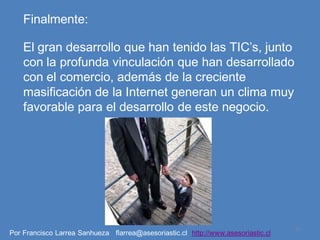 Finalmente:

    El gran desarrollo que han tenido las TIC’s, junto
    con la profunda vinculación que han desarrollado
    con el comercio, además de la creciente
    masificación de la Internet generan un clima muy
    favorable para el desarrollo de este negocio.




                                                                                   11
Por Francisco Larrea Sanhueza flarrea@asesoriastic.cl http://www.asesoriastic.cl
 