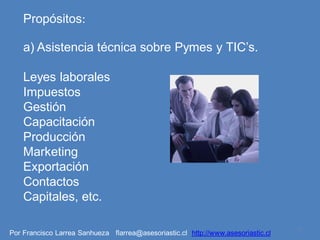 Propósitos:

    a) Asistencia técnica sobre Pymes y TIC’s.

    Leyes laborales
    Impuestos
    Gestión
    Capacitación
    Producción
    Marketing
    Exportación
    Contactos
    Capitales, etc.

                                                                                   3
Por Francisco Larrea Sanhueza flarrea@asesoriastic.cl http://www.asesoriastic.cl
 