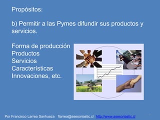 Propósitos:

    b) Permitir a las Pymes difundir sus productos y
    servicios.

    Forma de producción
    Productos
    Servicios
    Características
    Innovaciones, etc.




                                                                                   4
Por Francisco Larrea Sanhueza flarrea@asesoriastic.cl http://www.asesoriastic.cl
 