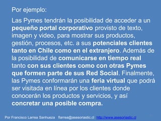 Por ejemplo:
    Las Pymes tendrán la posibilidad de acceder a un
    pequeño portal corporativo provisto de texto,
    imagen y video, para mostrar sus productos,
    gestión, procesos, etc. a sus potenciales clientes
    tanto en Chile como en el extranjero. Además de
    la posibilidad de comunicarse en tiempo real
    tanto con sus clientes como con otras Pymes
    que formen parte de sus Red Social. Finalmente,
    las Pymes conformarán una feria virtual que podrá
    ser visitada en línea por los clientes donde
    conocerán los productos y servicios, y así
    concretar una posible compra.
                                                                                   5
Por Francisco Larrea Sanhueza flarrea@asesoriastic.cl http://www.asesoriastic.cl
 