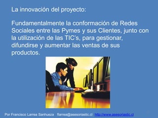 La innovación del proyecto:

    Fundamentalmente la conformación de Redes
    Sociales entre las Pymes y sus Clientes, junto con
    la utilización de las TIC’s, para gestionar,
    difundirse y aumentar las ventas de sus
    productos.




                                                                                   7
Por Francisco Larrea Sanhueza flarrea@asesoriastic.cl http://www.asesoriastic.cl
 