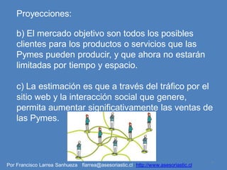 Proyecciones:

    b) El mercado objetivo son todos los posibles
    clientes para los productos o servicios que las
    Pymes pueden producir, y que ahora no estarán
    limitadas por tiempo y espacio.

    c) La estimación es que a través del tráfico por el
    sitio web y la interacción social que genere,
    permita aumentar significativamente las ventas de
    las Pymes.



                                                                                   9
Por Francisco Larrea Sanhueza flarrea@asesoriastic.cl http://www.asesoriastic.cl
 