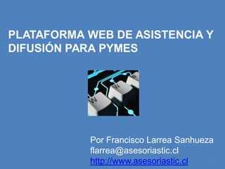 PLATAFORMA WEB DE ASISTENCIA Y
DIFUSIÓN PARA PYMES




           Por Francisco Larrea Sanhueza
           flarrea@asesoriastic.cl
           http://www.asesoriastic.cl  1
 