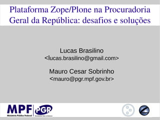 Plataforma Zope/Plone na Procuradoria 
Geral da República: desafios e soluções


              Lucas Brasilino
         <lucas.brasilino@gmail.com>

          Mauro Cesar Sobrinho
          <mauro@pgr.mpf.gov.br>
 