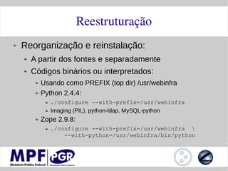 Reestruturação
Reorganização e reinstalação:
  A partir dos fontes e separadamente
  Códigos binários ou interpretados:
    Usando como PREFIX (top dir) /usr/webinfra
    Python 2.4.4:
       ./configure --with-prefix=/usr/webinfra
       Imaging (PIL), python-ldap, MySQL-python
    Zope 2.9.8:
       ./configure --with-prefix=/usr/webinfra 
           --with-python=/usr/webinfra/bin/python
 