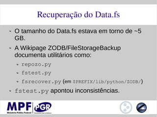 Recuperação do Data.fs
O tamanho do Data.fs estava em torno de ~5
GB.
A Wikipage ZODB/FileStorageBackup
documenta utilitários como:
  repozo.py
  fstest.py
  fsrecover.py (em $PREFIX/lib/python/ZODB/)
fstest.py apontou inconsistências.
 