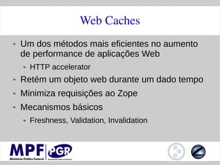 Web Caches
Um dos métodos mais eficientes no aumento
de performance de aplicações Web
  HTTP accelerator
Retém um objeto web durante um dado tempo
Minimiza requisições ao Zope
Mecanismos básicos
  Freshness, Validation, Invalidation
 