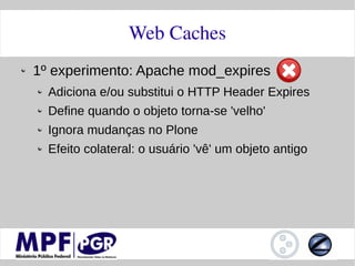Web Caches
1º experimento: Apache mod_expires
  Adiciona e/ou substitui o HTTP Header Expires
  Define quando o objeto torna-se 'velho'
  Ignora mudanças no Plone
  Efeito colateral: o usuário 'vê' um objeto antigo
 