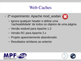 Web Caches
2º experimento: Apache mod_wodan
  Ignora qualquer header e define uma
  'cacheabilidade' de todos os objetos de uma página
  Versão estável para Apache 1.3
  Versão RC para Apache 2.x
  Projeto aparentemente abandonado
  Resultados similares ao anterior
 