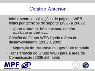 Cenário Anterior
Inicialmente, atualizações de páginas WEB
feitas por técnicos de suporte (1995 a 2002);
  Quem cuidava de infra-estrutura, também
  atualizava as páginas...
Criação de Grupo WEB ligado a área de
desenvolvimento (2002 a 2005);
  Separação de infra-estrutura e gestão de conteúdo
Transferência do Grupo WEB para a área de
Comunicação (2005 até hoje);
 