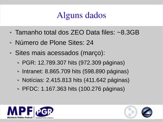 Alguns dados
Tamanho total dos ZEO Data files: ~8.3GB
Número de Plone Sites: 24
Sites mais acessados (março):
  PGR: 12.789.307 hits (972.309 páginas)
  Intranet: 8.865.709 hits (598.890 páginas)
  Notícias: 2.415.813 hits (411.642 páginas)
  PFDC: 1.167.363 hits (100.276 páginas)
 