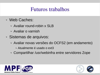 Futuros trabalhos
Web Caches:
  Avaliar round-robin x SLB
  Avaliar o varnish
Sistemas de arquivos:
  Avaliar novas versões do OCFS2 (em andamento)
    Atualmente é usado o ext3
  Compartilhar /usr/webinfra entre servidores Zope
 