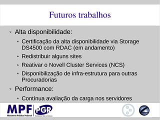 Futuros trabalhos
Alta disponibilidade:
  Certificação da alta disponibilidade via Storage
  DS4500 com RDAC (em andamento)
  Redistribuir alguns sites
  Reativar o Novell Cluster Services (NCS)
  Disponibilização de infra-estrutura para outras
  Procuradorias
Performance:
  Contínua avaliação da carga nos servidores
 