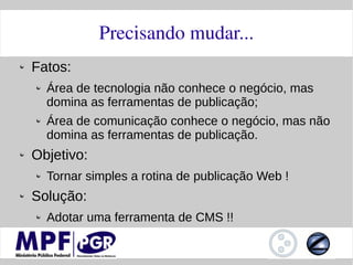 Precisando mudar...
Fatos:
  Área de tecnologia não conhece o negócio, mas
  domina as ferramentas de publicação;
  Área de comunicação conhece o negócio, mas não
  domina as ferramentas de publicação.
Objetivo:
  Tornar simples a rotina de publicação Web !
Solução:
  Adotar uma ferramenta de CMS !!
 
