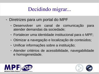 Decidindo migrar...
Diretrizes para um portal do MPF
  Desenvolver um canal de comunicação para
  atender demandas da sociedade;
  Fortalecer uma identidade institucional para o MPF;
  Otimizar a navegação e localização de conteúdos;
  Unificar informações sobre a instituição;
  Atender critérios de acessibilidade, navegabilidade
  e homogeneidade.
 