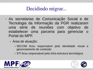 Decidindo migrar...
As secretarias de Comunicação Social e de
Tecnologia da Informação da PGR realizaram
uma série de reuniões com objetivo de
estabelecer uma parceria para gerenciar o
Portal do MPF.
  Área de atuação:
    SECOM ficou responsável pela identidade visual e
    gerenciamento de conteúdo
    STI ficou responsável pela infra-estrutura tecnológica
 