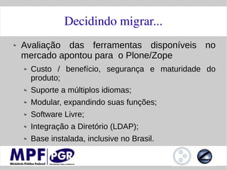 Decidindo migrar...
Avaliação das ferramentas disponíveis no
mercado apontou para o Plone/Zope
 Custo / benefício, segurança e maturidade do
 produto;
 Suporte a múltiplos idiomas;
 Modular, expandindo suas funções;
 Software Livre;
 Integração a Diretório (LDAP);
 Base instalada, inclusive no Brasil.
 