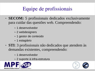 Equipe de profissionais
SECOM: 5 profissionais dedicados exclusivamente
para cuidar das questões web. Compreendendo:
     1 desenvolvedor
     2 webdesigners
     1 gestor de conteúdo
     1 estagiário
STI: 3 profissionais não dedicados que atendem às
demandas existentes, compreendendo:
     1 desenvolvedor
     2 suporte à infra-estrutura
 