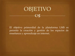 
 El objetivo primordial de la plataforma LMS es
permitir la creación y gestión de los espacios de
enseñanza y aprendizaje en internet.
OBJETIVO
 