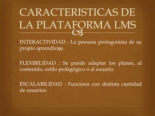 
 INTERACTIVIDAD : La persona protagonista de su
propio aprendizaje.
 FLEXIBILIDAD : Se puede adaptar los planes, al
contenido, estilo pedagógico o al usuario.
 ESCALABILIDAD : Funciona con distinta cantidad
de usuarios.
CARACTERISTICAS DE
LA PLATAFORMA LMS
 