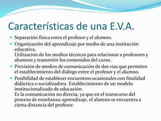 Características de una E.V.A. 
 Separación física entre el profesor y el alumno. 
 Organización del aprendizaje por medio de una institución 
educativa. 
Utilización de los medios técnicos para relacionar a profesores y 
alumnos y transmitir los contenidos del curso. 
 Provisión de medios de comunicación de dos vías que permiten 
el establecimiento del diálogo entre el profesor y el alumno. 
 Posibilidad de establecer encuentros ocasionales con finalidad 
didáctica o socializadora. Establecimiento de un modelo 
institucionalizado de educación. 
Es la comunicación no directa, ya que en el transcurso del 
proceso de enseñanza-aprendizaje, el alumno se encuentra a 
cierta distancia del profesor. 
 