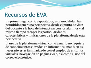 Recursos de EVA 
En primer lugar como capacitador, esta modalidad ha 
permitido tener una perspectiva desde el punto de vista 
del docente a la hora de interactuar con los alumnos y al 
mismo tiempo recoger las particularidades, 
características y limitaciones de la plataforma desde esta 
perspectiva. 
El uso de la plataforma virtual como usuario no requiere 
de conocimientos elevados en informática, más bien es 
necesario estar familiarizado con el empleo de entornos 
virtuales, navegación en páginas web, así como el uso del 
correo electrónico. 
 