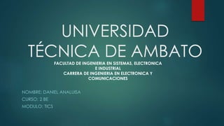 UNIVERSIDAD
TÉCNICA DE AMBATO
NOMBRE: DANIEL ANALUISA
CURSO: 2 BE
MODULO: TICS
FACULTAD DE INGENIERIA EN SISTEMAS, ELECTRONICA
E INDUSTRIAL
CARRERA DE INGENIERIA EN ELECTRONICA Y
COMUNICACIONES
 