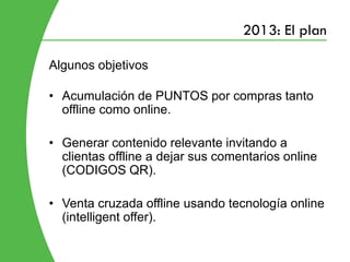 2013: El plan

Algunos objetivos

• Acumulación de PUNTOS por compras tanto
  offline como online.

• Generar contenido relevante invitando a
  clientas offline a dejar sus comentarios online
  (CODIGOS QR).

• Venta cruzada offline usando tecnología online
  (intelligent offer).
 