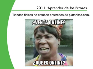 2011: Aprender de los Errores
Tiendas físicas no estaban enteradas de platanitos.com.
 