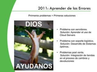 2011: Aprender de los Errores
Prirmeros problemas = Primeras soluciones




                        • Problema con servidores.
                          Solución: Aprender el uso de
                          Cloud Servers

                        • Problema con soporte logístico.
                          Solución: Desarrollo de Sistemas
                          óptimos.

                        • Problemas post venta.
                          Solución: Integración de tiendas
                          en el proceso de cambios y
                          devoluciones
 