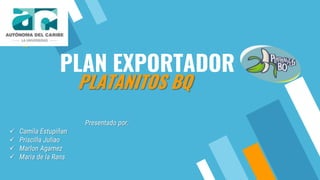 PLAN EXPORTADOR
Presentado por:
 Camila Estupiñan
 Priscilla Juliao
 Marlon Agamez
 Maria de la Rans
PLATANITOS BQ
 