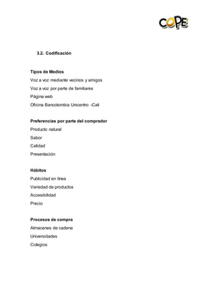 3.2. Codificación
Tipos de Medios
Voz a voz mediante vecinos y amigos
Voz a voz por parte de familiares
Página web
Oficina Bancolombia Unicentro -Cali
Preferencias por parte del comprador
Producto natural
Sabor
Calidad
Presentación
Hábitos
Publicidad en línea
Variedad de productos
Accesibilidad
Precio
Procesos de compra
Almacenes de cadena
Universidades
Colegios
 