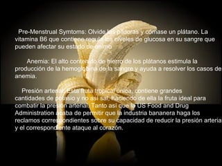    Pre-Menstrual Symtoms: Olvide las píldoras y cómase un plátano. La  vitamina B6 que contiene regula los niveles de glucosa en su sangre que  pueden afectar su estado de animo        Anemia: El alto contenido de hierro de los plátanos estimula la  producción de la hemoglobina de la sangre y ayuda a resolver los casos de  anemia.          Presión arterial: Esta fruta tropical única, contiene grandes  cantidades de potasio y no así sal, haciendo de ella la fruta ideal para  combatir la presión arterial. Tanto así que la US Food and Drug  Administration acaba de permitir que la industria bananera haga los  reclamos correspondientes sobre su capacidad de reducir la presión arterial  y el correspondiente ataque al corazón. 