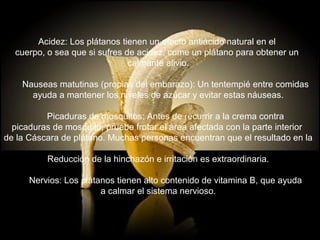 Acidez: Los plátanos tienen un efecto antiácido natural en el
  cuerpo, o sea que si sufres de acidez, come un plátano para obtener un
                               calmante alivio.

    Nauseas matutinas (propias del embarazo): Un tentempié entre comidas
      ayuda a mantener los niveles de azúcar y evitar estas náuseas.

          Picaduras de mosquitos: Antes de recurrir a la crema contra
  picaduras de mosquito, pruebe frotar el área afectada con la parte interior
de la Cáscara de plátano. Muchas personas encuentran que el resultado en la

          Reducción de la hinchazón e irritación es extraordinaria.

      Nervios: Los plátanos tienen alto contenido de vitamina B, que ayuda
                        a calmar el sistema nervioso.
 