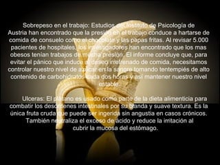 Sobrepeso en el trabajo: Estudios del Instituto de Psicología de  Austria han encontrado que la presión en el trabajo conduce a hartarse de  comida de consuelo como el chocolate y las papas fritas. Al revisar 5.000  pacientes de hospitales, los investigadores han encontrado que los mas  obesos tenían trabajos de mucha presión. El informe concluye que, para  evitar el pánico que induce al deseo irrefrenado de comida, necesitamos  controlar nuestro nivel de azúcar en la sangre tomando tentempiés de alto  contenido de carbohidratos cada dos horas y así mantener nuestro nivel  estable.        Ulceras: El plátano es usado como parte de la dieta alimenticia para  combatir los desórdenes intestinales por su blanda y suave textura. Es la  única fruta cruda que puede ser ingerida sin angustia en casos crónicos.  También neutraliza el exceso de ácido y reduce la irritación al        cubrir la mucosa del estómago. 