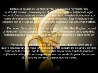 Estrés: El potasio es un mineral vital que ayuda a normalizar los  latidos del corazón, envía oxígeno al cerebro y regula el balance de agua  corporal. Cuando estamos estresados, nuestro ritmo metabólico aumenta, y  como consecuencia reduce nuestro nivel de potasio. Este nivel puede ser  regulado con la ayuda de un tentempié rico en potasio que contenga Plátano.        Derrames: De acuerdo a una investigación de "The New England Journal  of Medicine": Comer plátanos como parte integrante regular de nuestra dieta  alimenticia puede cortar el riesgo de muerte por derrames a tanto como un  40%.        Verrugas: Los seguidores de las alternativas naturales juran que si  quiere erradicar una verruga tome un pedazo de cáscara de plátano y póngala  encima de la verruga, con la parte amarilla hacia fuera. Cuidadosamente  sujétela fija en la piel con un esparadrapo o una venda de yeso. Como verá  el plátano es un remedio para muchos males. 